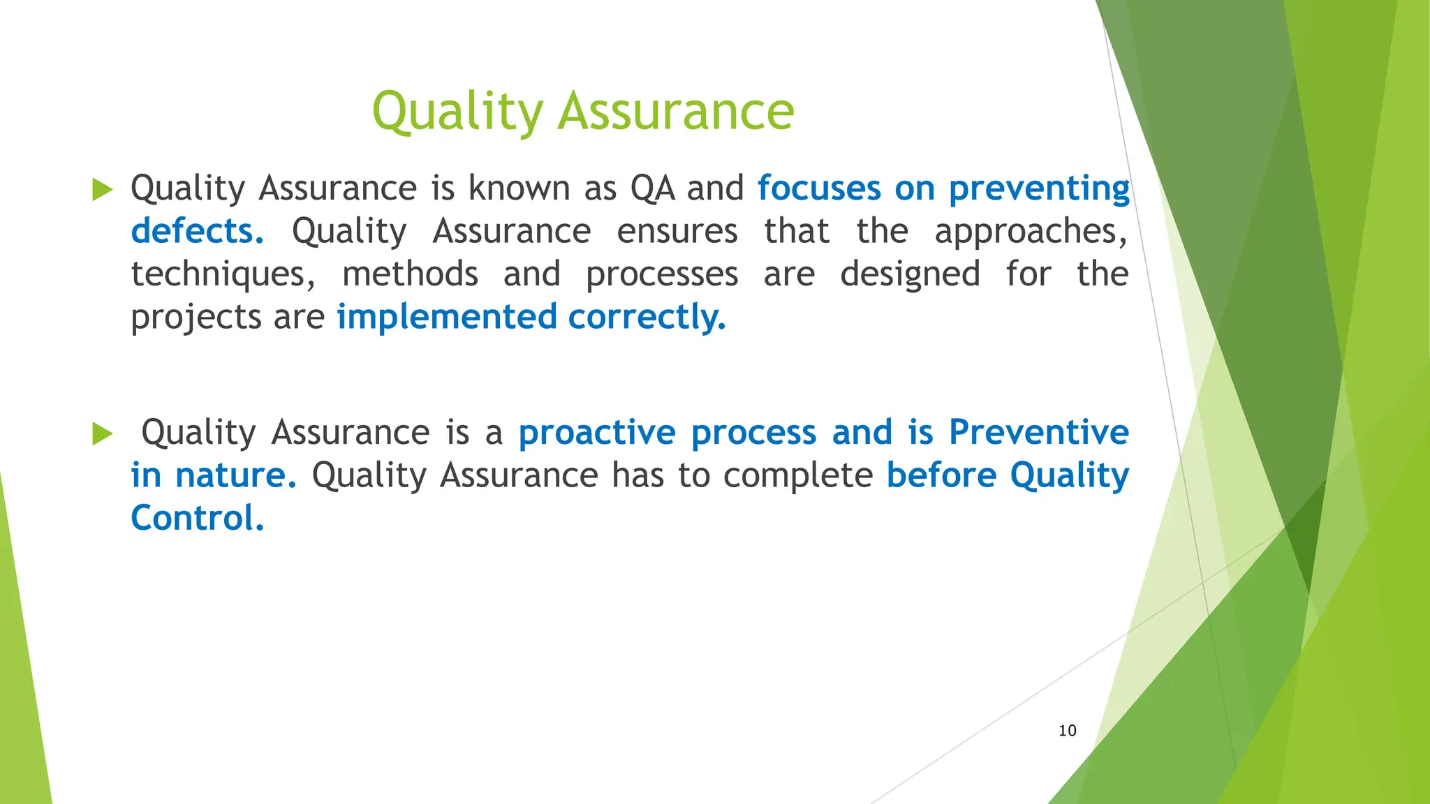 Quality Assurance
 Quality Assurance is known as QA and focuses on preventing
defects. Quality Assurance ensures that the approaches,
techniques, methods and processes are designed for the
projects are implemented correctly.
 Quality Assurance is a proactive process and is Preventive
in nature. Quality Assurance has to complete before Quality
Control.
10
 