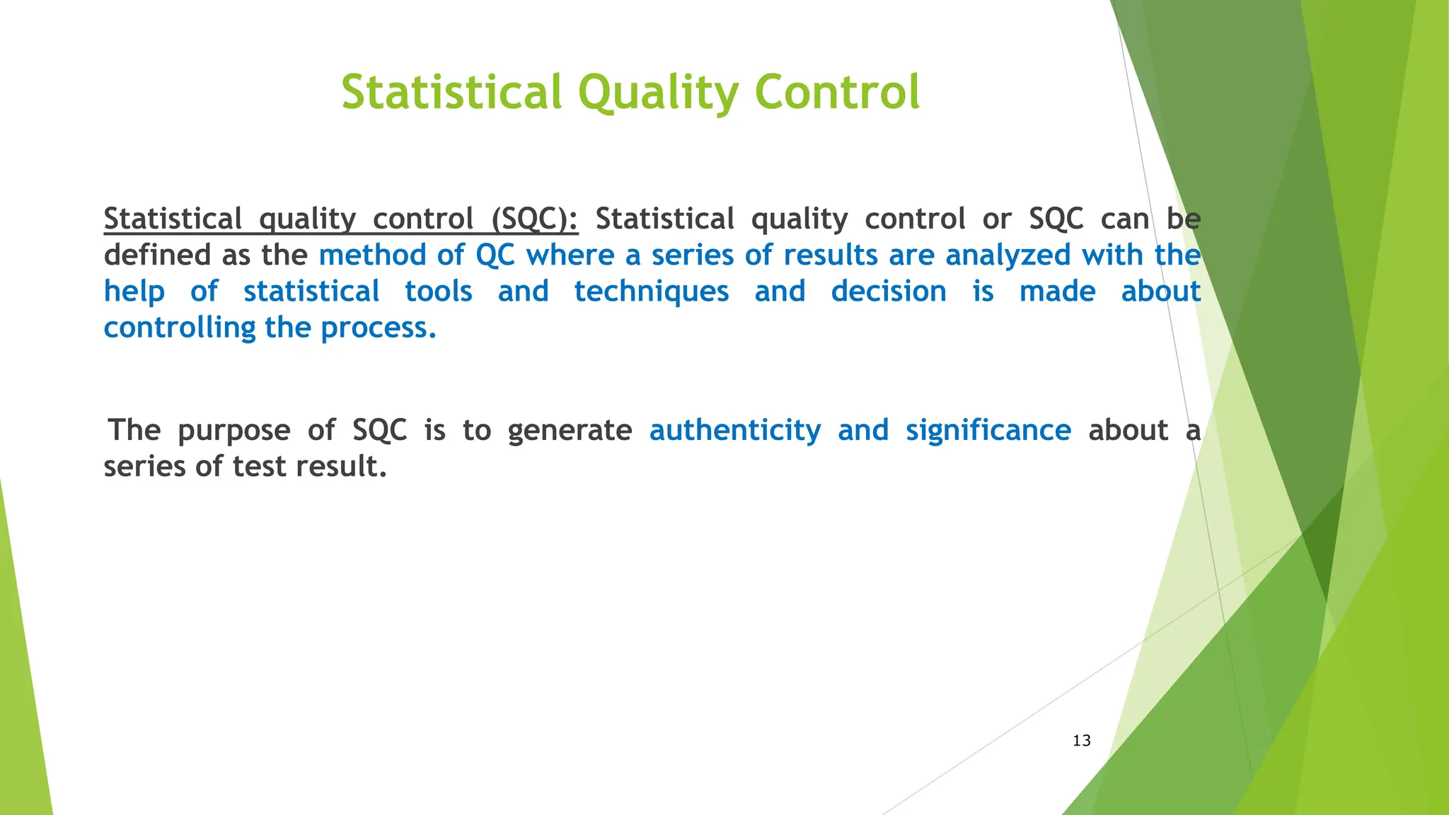 13
Statistical Quality Control
Statistical quality control (SQC): Statistical quality control or SQC can be
defined as the method of QC where a series of results are analyzed with the
help of statistical tools and techniques and decision is made about
controlling the process.
The purpose of SQC is to generate authenticity and significance about a
series of test result.
 