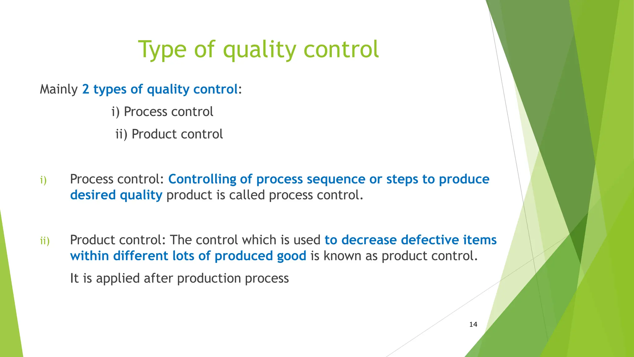 Type of quality control
Mainly 2 types of quality control:
i) Process control
ii) Product control
i) Process control: Controlling of process sequence or steps to produce
desired quality product is called process control.
ii) Product control: The control which is used to decrease defective items
within different lots of produced good is known as product control.
It is applied after production process
14
 