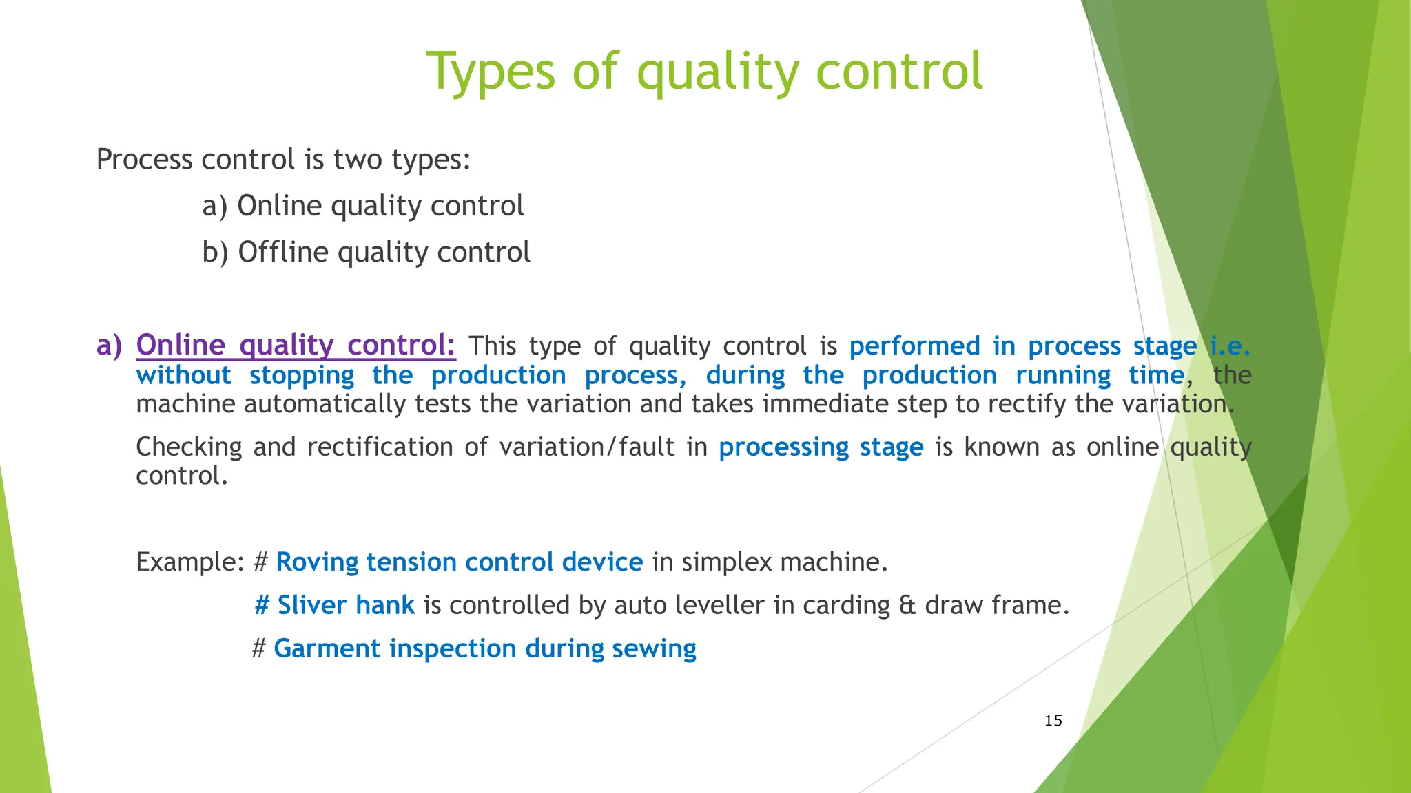 Types of quality control
Process control is two types:
a) Online quality control
b) Offline quality control
a) Online quality control: This type of quality control is performed in process stage i.e.
without stopping the production process, during the production running time, the
machine automatically tests the variation and takes immediate step to rectify the variation.
Checking and rectification of variation/fault in processing stage is known as online quality
control.
Example: # Roving tension control device in simplex machine.
# Sliver hank is controlled by auto leveller in carding & draw frame.
# Garment inspection during sewing
15
 