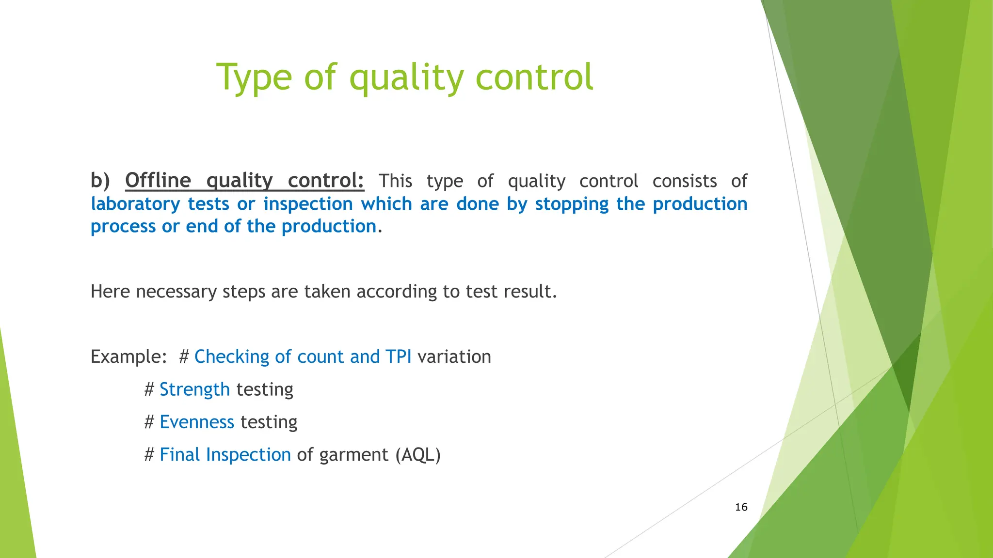 Type of quality control
b) Offline quality control: This type of quality control consists of
laboratory tests or inspection which are done by stopping the production
process or end of the production.
Here necessary steps are taken according to test result.
Example: # Checking of count and TPI variation
# Strength testing
# Evenness testing
# Final Inspection of garment (AQL)
16
 