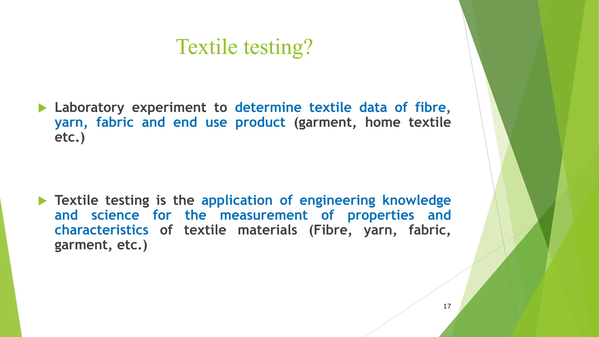 Textile testing?
 Laboratory experiment to determine textile data of fibre,
yarn, fabric and end use product (garment, home textile
etc.)
 Textile testing is the application of engineering knowledge
and science for the measurement of properties and
characteristics of textile materials (Fibre, yarn, fabric,
garment, etc.)
17
 