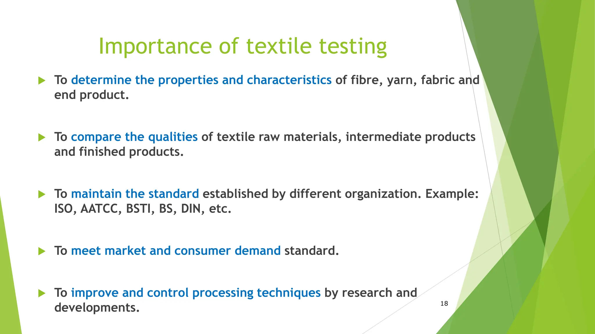 Importance of textile testing
 To determine the properties and characteristics of fibre, yarn, fabric and
end product.
 To compare the qualities of textile raw materials, intermediate products
and finished products.
 To maintain the standard established by different organization. Example:
ISO, AATCC, BSTI, BS, DIN, etc.
 To meet market and consumer demand standard.
 To improve and control processing techniques by research and
developments. 18
 