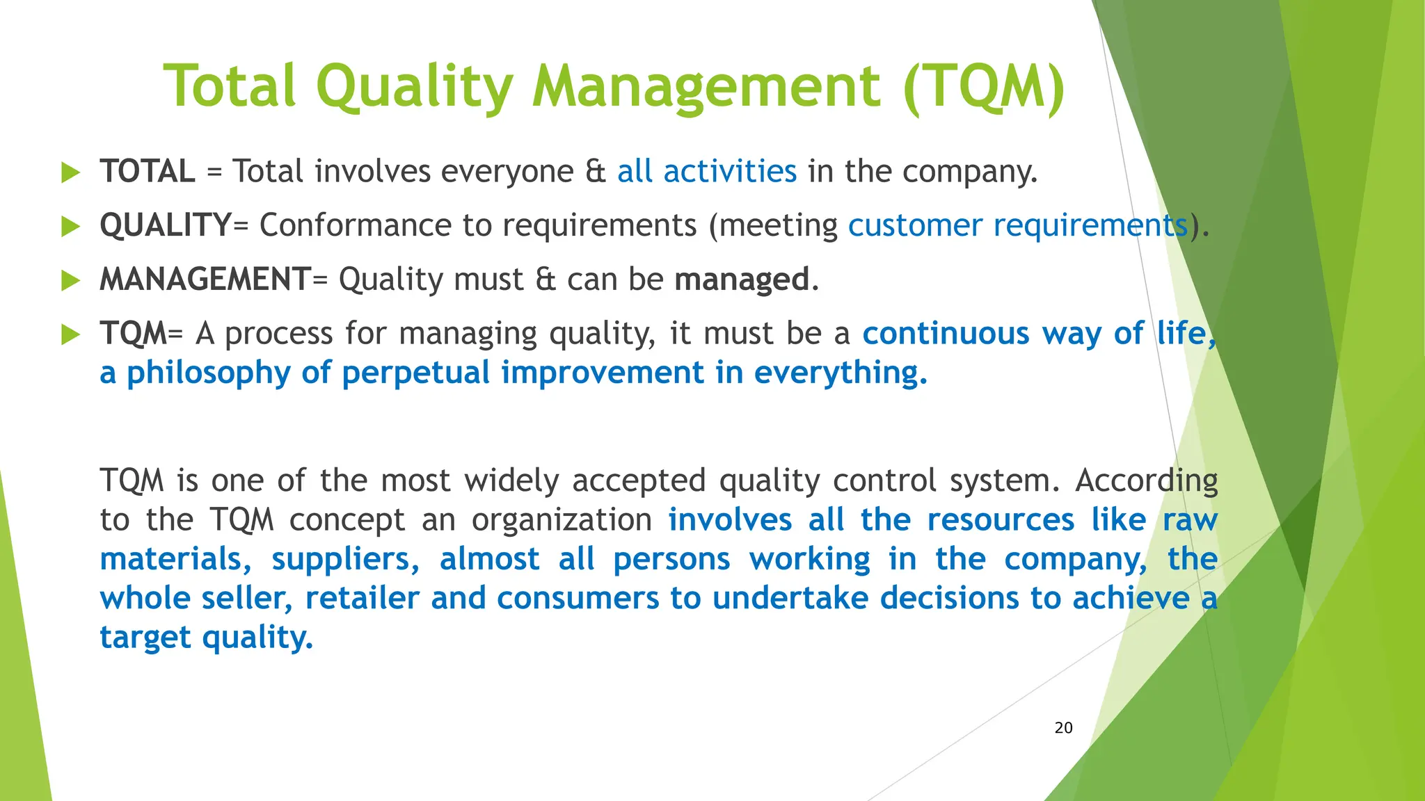 20
Total Quality Management (TQM)
 TOTAL = Total involves everyone & all activities in the company.
 QUALITY= Conformance to requirements (meeting customer requirements).
 MANAGEMENT= Quality must & can be managed.
 TQM= A process for managing quality, it must be a continuous way of life,
a philosophy of perpetual improvement in everything.
TQM is one of the most widely accepted quality control system. According
to the TQM concept an organization involves all the resources like raw
materials, suppliers, almost all persons working in the company, the
whole seller, retailer and consumers to undertake decisions to achieve a
target quality.
 