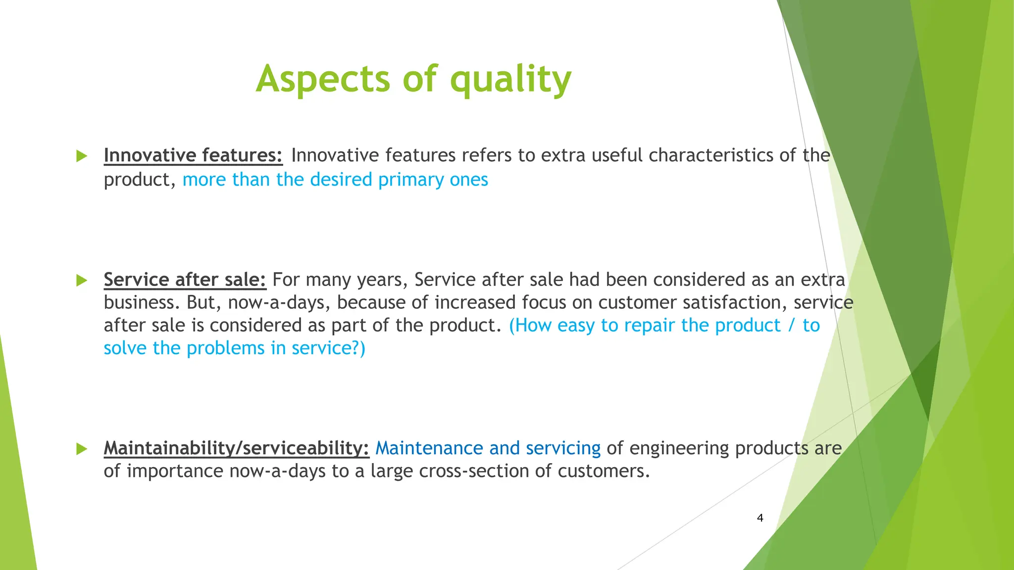 Aspects of quality
 Innovative features: Innovative features refers to extra useful characteristics of the
product, more than the desired primary ones
 Service after sale: For many years, Service after sale had been considered as an extra
business. But, now-a-days, because of increased focus on customer satisfaction, service
after sale is considered as part of the product. (How easy to repair the product / to
solve the problems in service?)
 Maintainability/serviceability: Maintenance and servicing of engineering products are
of importance now-a-days to a large cross-section of customers.
4
 