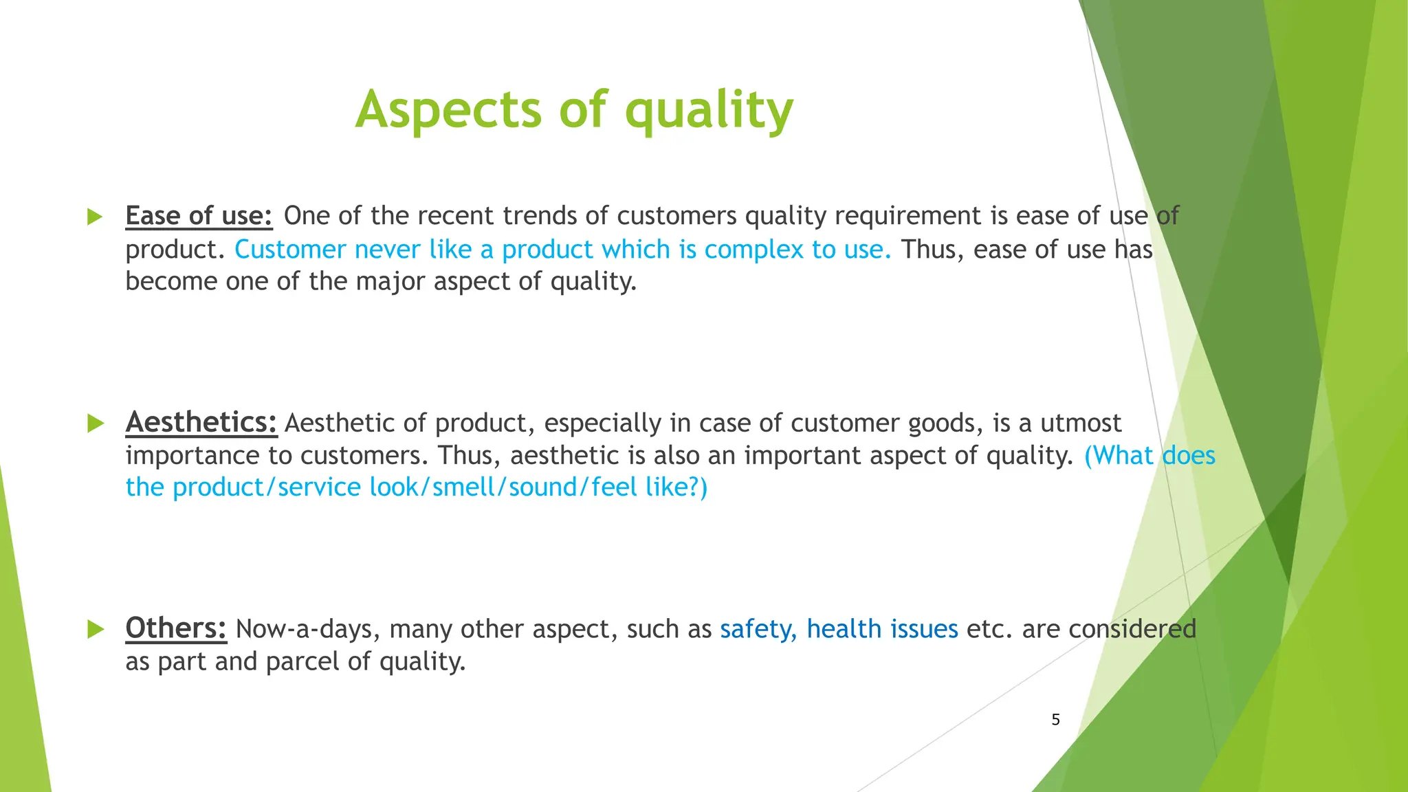Aspects of quality
 Ease of use: One of the recent trends of customers quality requirement is ease of use of
product. Customer never like a product which is complex to use. Thus, ease of use has
become one of the major aspect of quality.
 Aesthetics: Aesthetic of product, especially in case of customer goods, is a utmost
importance to customers. Thus, aesthetic is also an important aspect of quality. (What does
the product/service look/smell/sound/feel like?)
 Others: Now-a-days, many other aspect, such as safety, health issues etc. are considered
as part and parcel of quality.
5
 