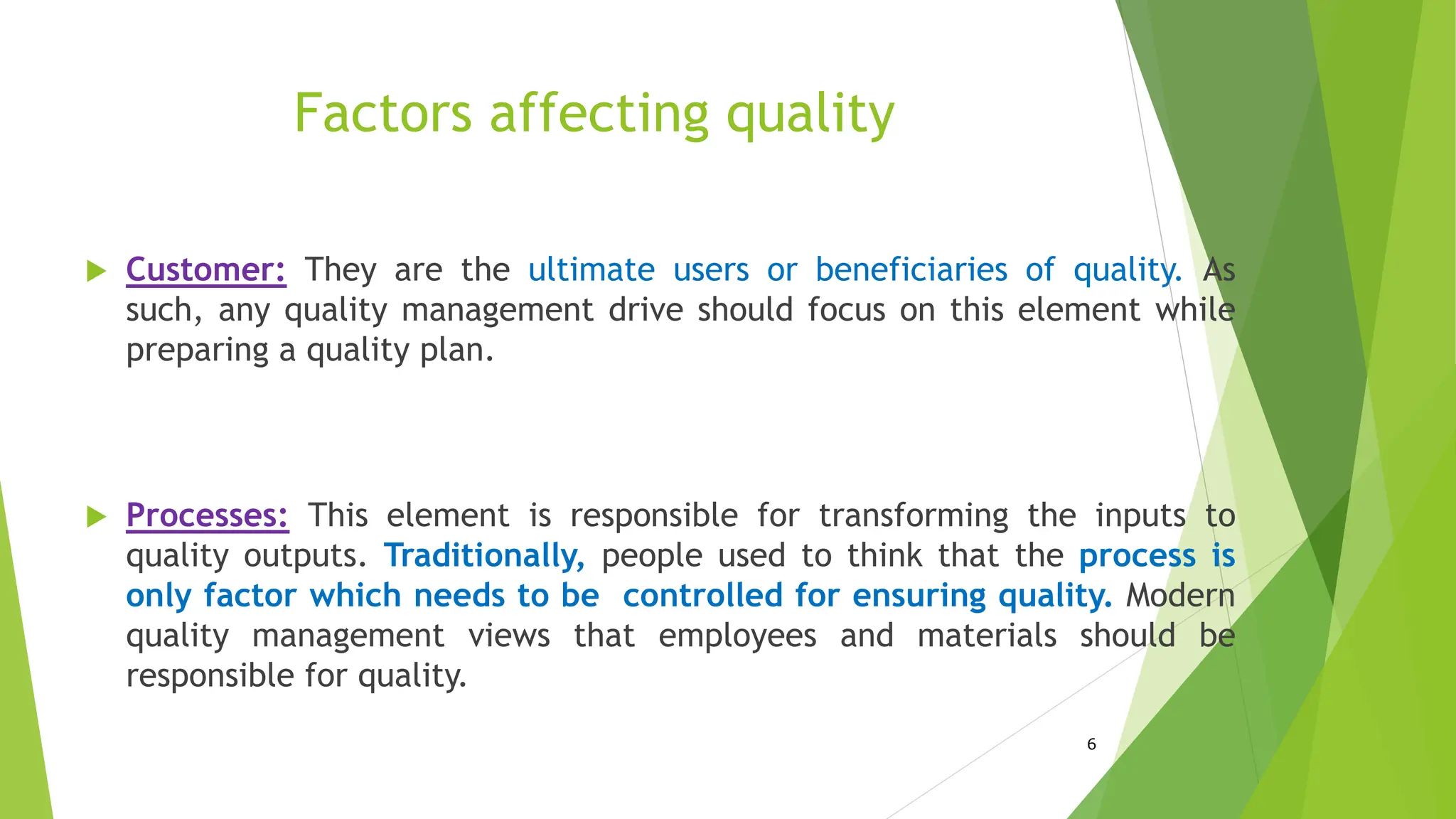 Factors affecting quality
 Customer: They are the ultimate users or beneficiaries of quality. As
such, any quality management drive should focus on this element while
preparing a quality plan.
 Processes: This element is responsible for transforming the inputs to
quality outputs. Traditionally, people used to think that the process is
only factor which needs to be controlled for ensuring quality. Modern
quality management views that employees and materials should be
responsible for quality.
6
 