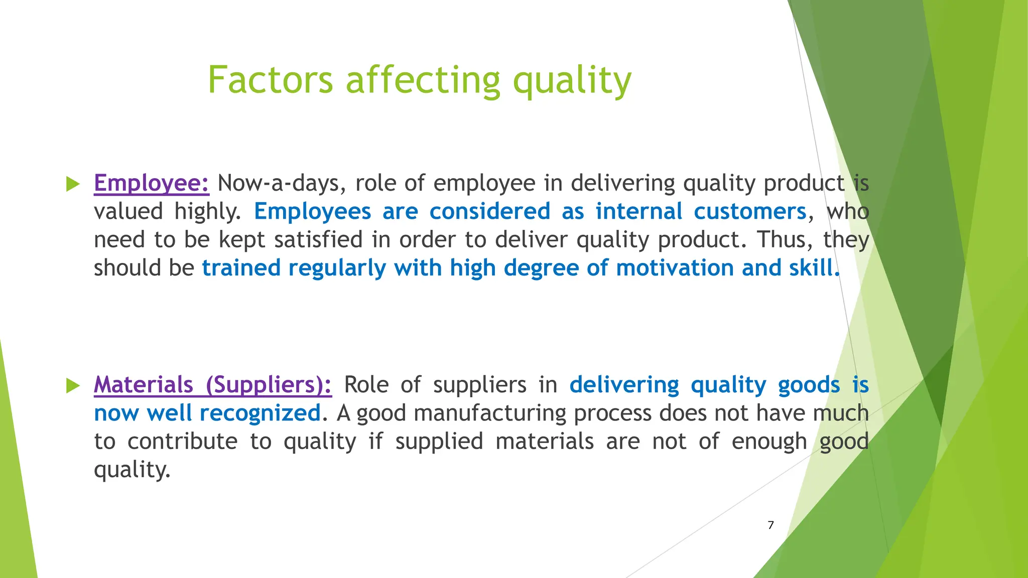 Factors affecting quality
 Employee: Now-a-days, role of employee in delivering quality product is
valued highly. Employees are considered as internal customers, who
need to be kept satisfied in order to deliver quality product. Thus, they
should be trained regularly with high degree of motivation and skill.
 Materials (Suppliers): Role of suppliers in delivering quality goods is
now well recognized. A good manufacturing process does not have much
to contribute to quality if supplied materials are not of enough good
quality.
7
 