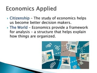  Citizenship – The study of economics helps
us become better decision makers.
 The World – Economics provide a framework
for analysis – a structure that helps explain
how things are organized.
 