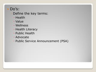  Do’s:
◦ Define the key terms:
 Health
 Value
 Wellness
 Health Literacy
 Public Health
 Advocate
 Public Service Announcement (PSA)
 