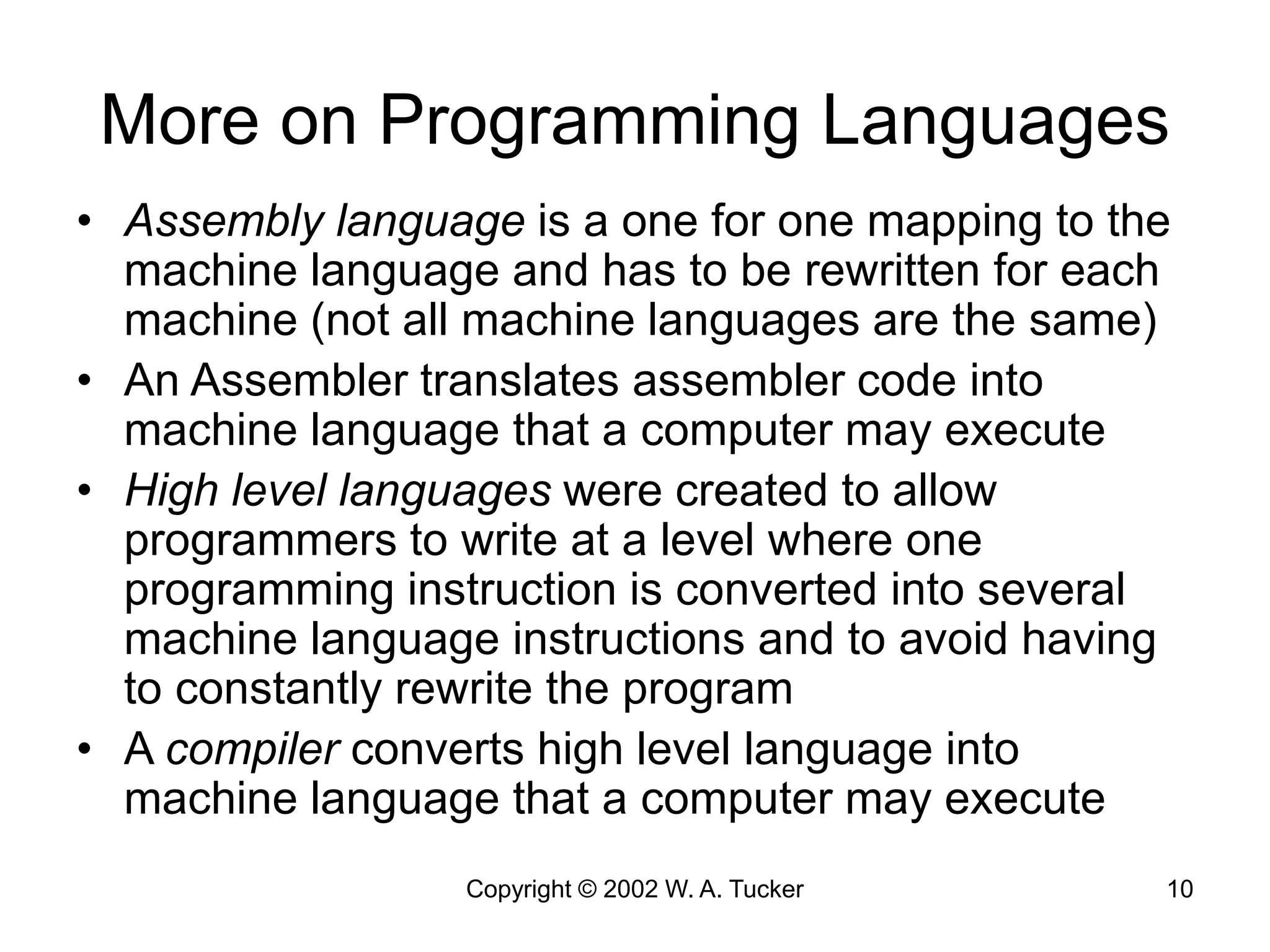 Copyright © 2002 W. A. Tucker 10
More on Programming Languages
• Assembly language is a one for one mapping to the
machine language and has to be rewritten for each
machine (not all machine languages are the same)
• An Assembler translates assembler code into
machine language that a computer may execute
• High level languages were created to allow
programmers to write at a level where one
programming instruction is converted into several
machine language instructions and to avoid having
to constantly rewrite the program
• A compiler converts high level language into
machine language that a computer may execute
 