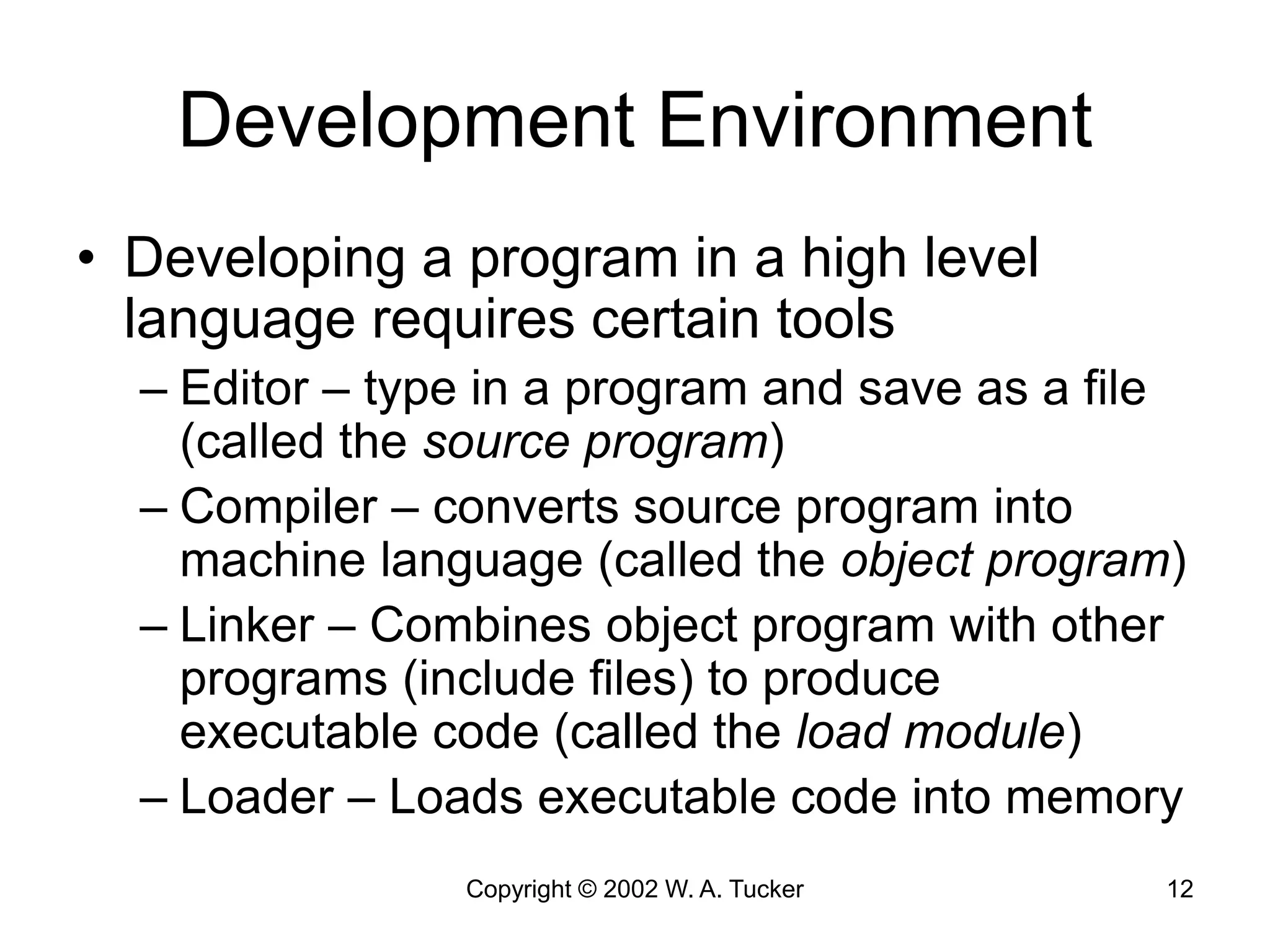 Copyright © 2002 W. A. Tucker 12
Development Environment
• Developing a program in a high level
language requires certain tools
– Editor – type in a program and save as a file
(called the source program)
– Compiler – converts source program into
machine language (called the object program)
– Linker – Combines object program with other
programs (include files) to produce
executable code (called the load module)
– Loader – Loads executable code into memory
 