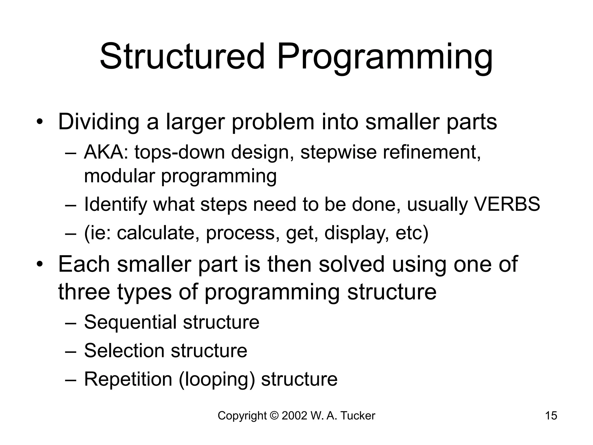 Copyright © 2002 W. A. Tucker 15
Structured Programming
• Dividing a larger problem into smaller parts
– AKA: tops-down design, stepwise refinement,
modular programming
– Identify what steps need to be done, usually VERBS
– (ie: calculate, process, get, display, etc)
• Each smaller part is then solved using one of
three types of programming structure
– Sequential structure
– Selection structure
– Repetition (looping) structure
 