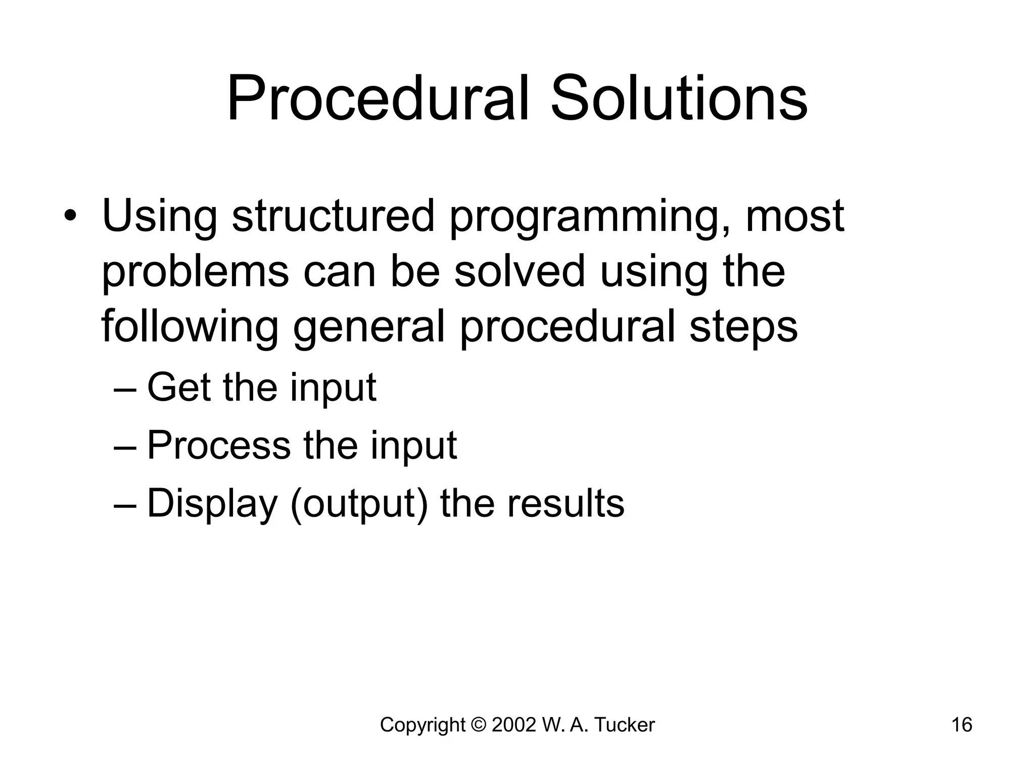 Copyright © 2002 W. A. Tucker 16
Procedural Solutions
• Using structured programming, most
problems can be solved using the
following general procedural steps
– Get the input
– Process the input
– Display (output) the results
 