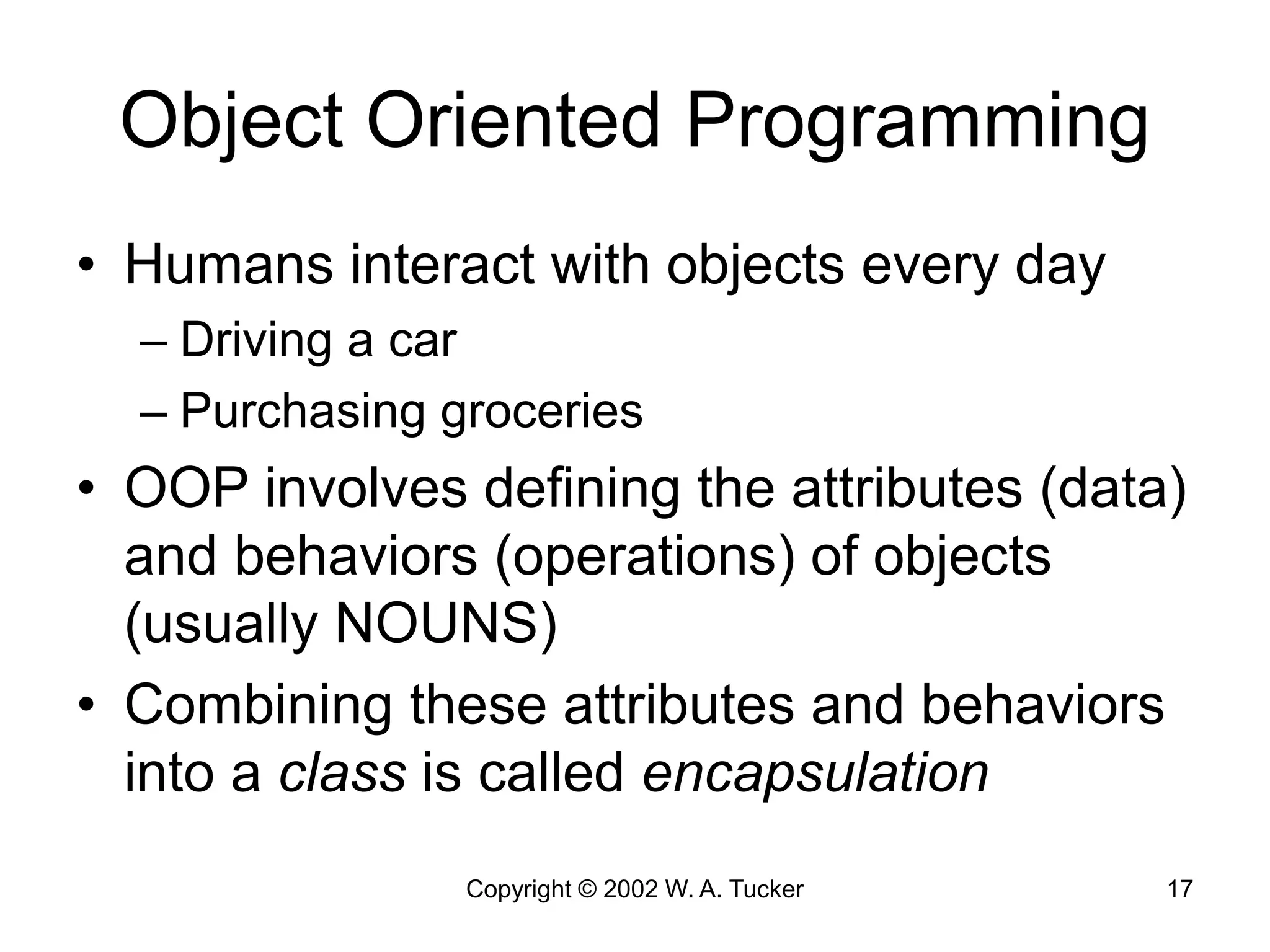 Copyright © 2002 W. A. Tucker 17
Object Oriented Programming
• Humans interact with objects every day
– Driving a car
– Purchasing groceries
• OOP involves defining the attributes (data)
and behaviors (operations) of objects
(usually NOUNS)
• Combining these attributes and behaviors
into a class is called encapsulation
 