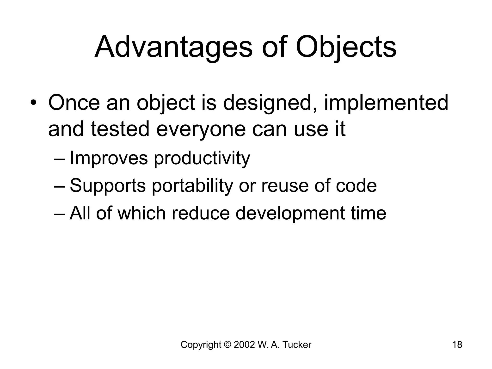 Copyright © 2002 W. A. Tucker 18
Advantages of Objects
• Once an object is designed, implemented
and tested everyone can use it
– Improves productivity
– Supports portability or reuse of code
– All of which reduce development time
 