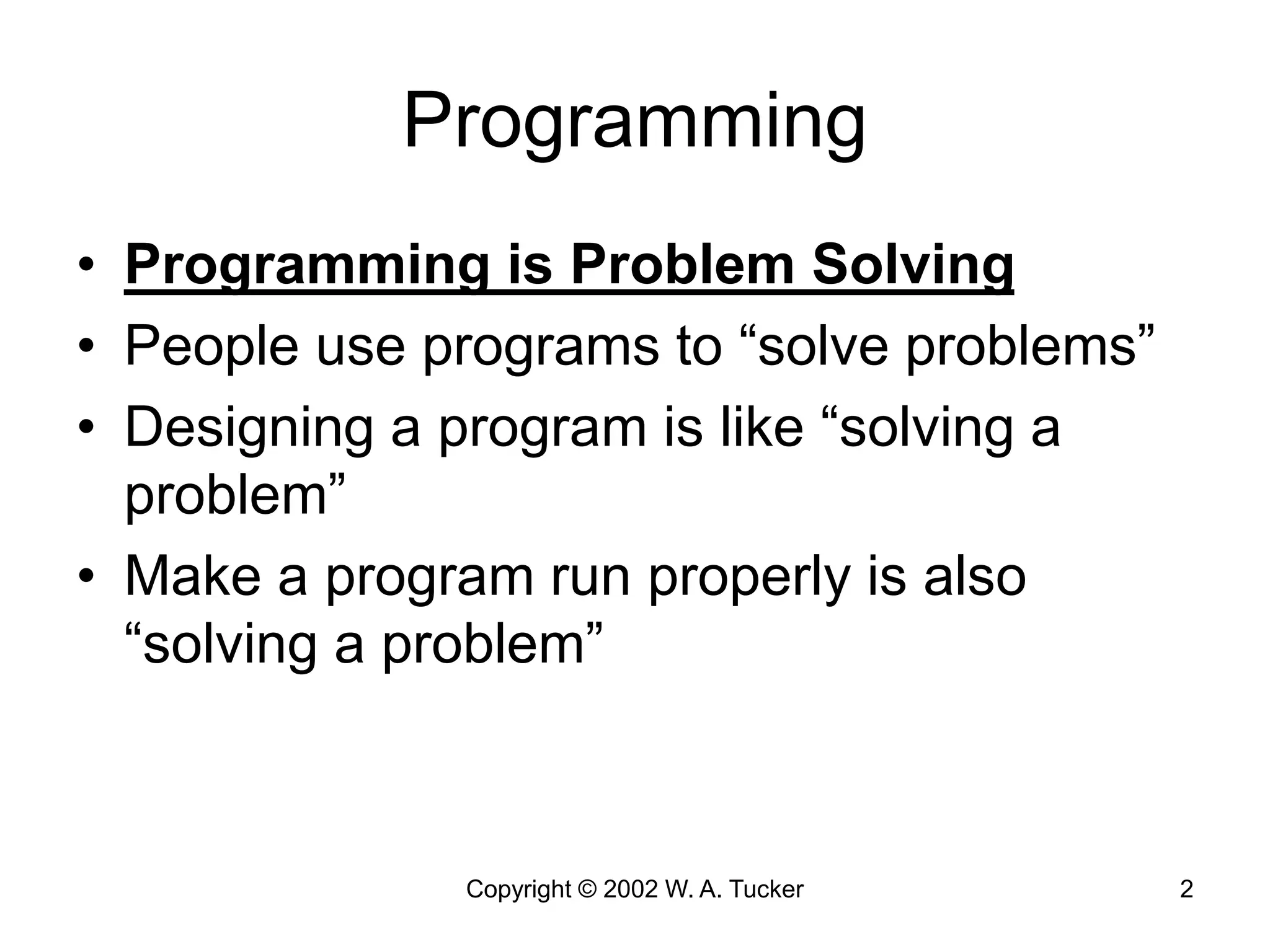 Copyright © 2002 W. A. Tucker 2
Programming
• Programming is Problem Solving
• People use programs to “solve problems”
• Designing a program is like “solving a
problem”
• Make a program run properly is also
“solving a problem”
 