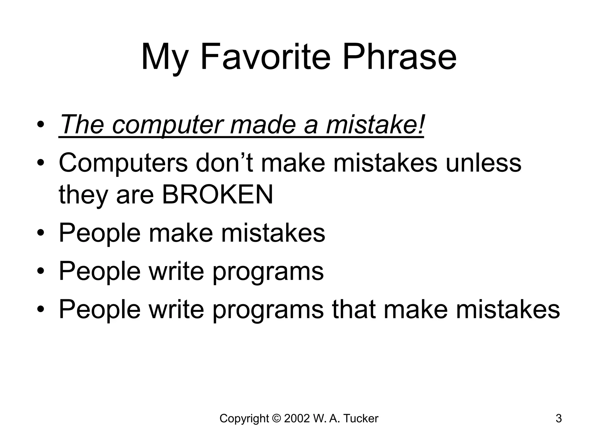 Copyright © 2002 W. A. Tucker 3
My Favorite Phrase
• The computer made a mistake!
• Computers don’t make mistakes unless
they are BROKEN
• People make mistakes
• People write programs
• People write programs that make mistakes
 