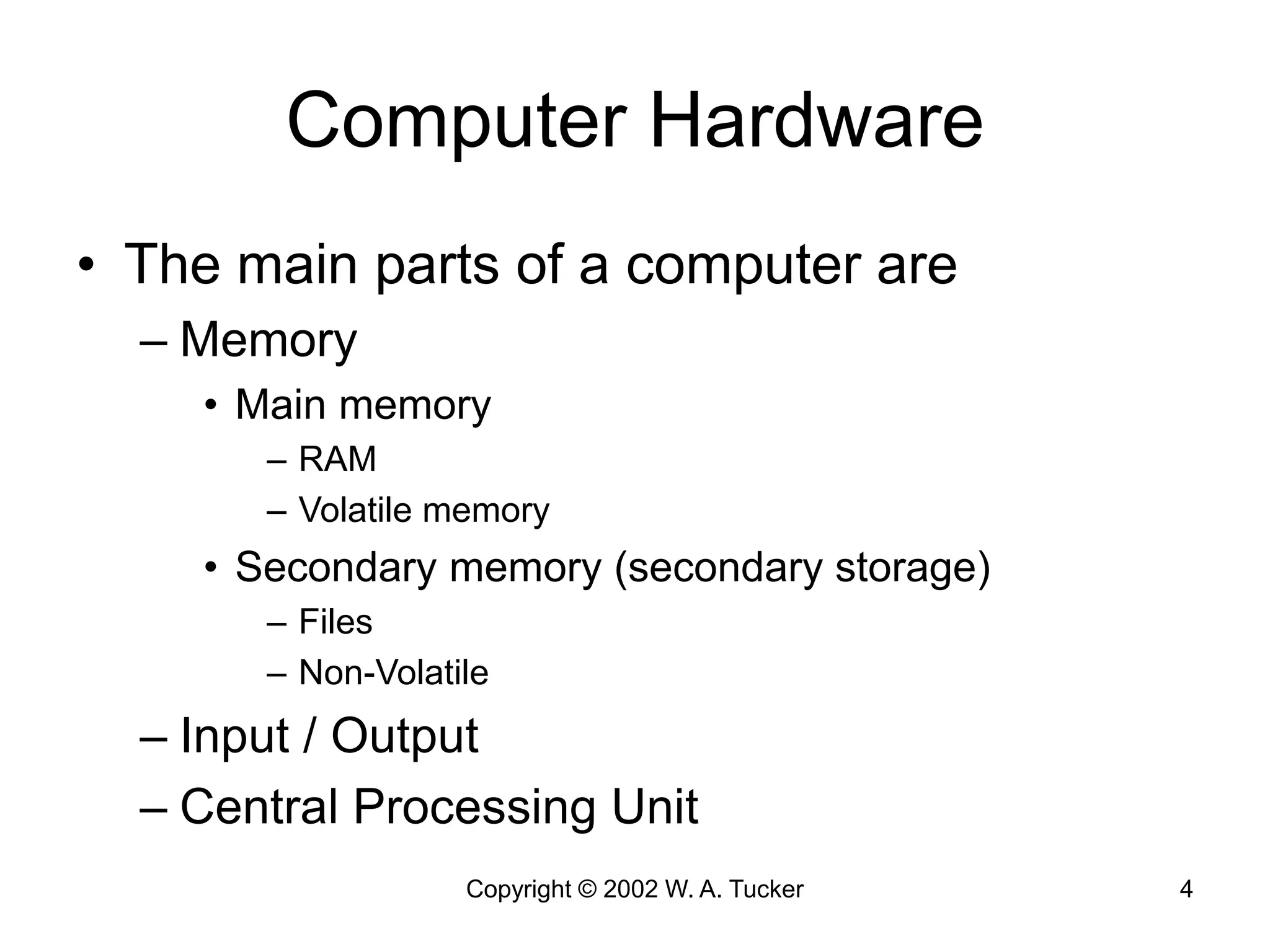 Copyright © 2002 W. A. Tucker 4
Computer Hardware
• The main parts of a computer are
– Memory
• Main memory
– RAM
– Volatile memory
• Secondary memory (secondary storage)
– Files
– Non-Volatile
– Input / Output
– Central Processing Unit
 