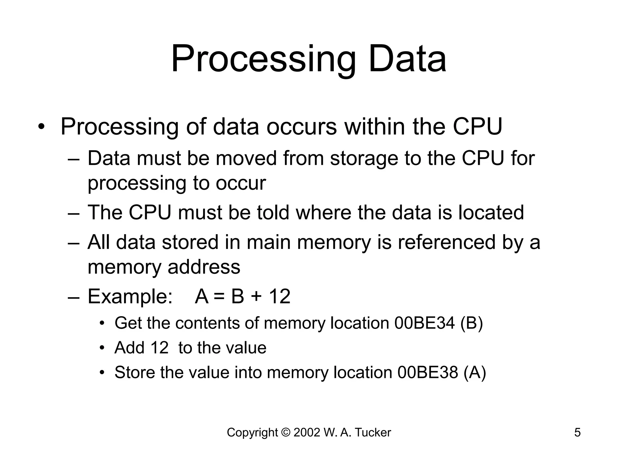 Copyright © 2002 W. A. Tucker 5
Processing Data
• Processing of data occurs within the CPU
– Data must be moved from storage to the CPU for
processing to occur
– The CPU must be told where the data is located
– All data stored in main memory is referenced by a
memory address
– Example: A = B + 12
• Get the contents of memory location 00BE34 (B)
• Add 12 to the value
• Store the value into memory location 00BE38 (A)
 