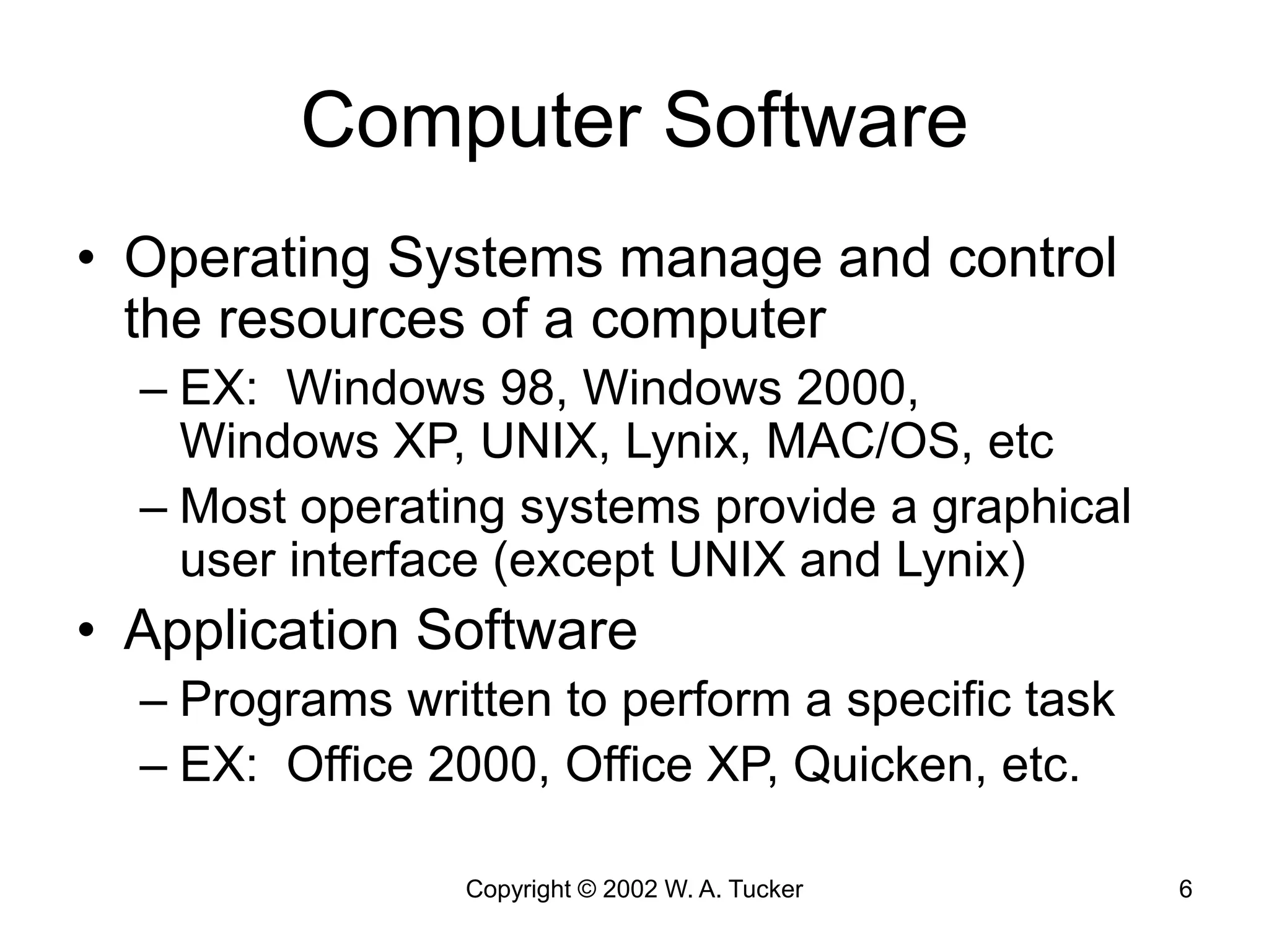 Copyright © 2002 W. A. Tucker 6
Computer Software
• Operating Systems manage and control
the resources of a computer
– EX: Windows 98, Windows 2000,
Windows XP, UNIX, Lynix, MAC/OS, etc
– Most operating systems provide a graphical
user interface (except UNIX and Lynix)
• Application Software
– Programs written to perform a specific task
– EX: Office 2000, Office XP, Quicken, etc.
 