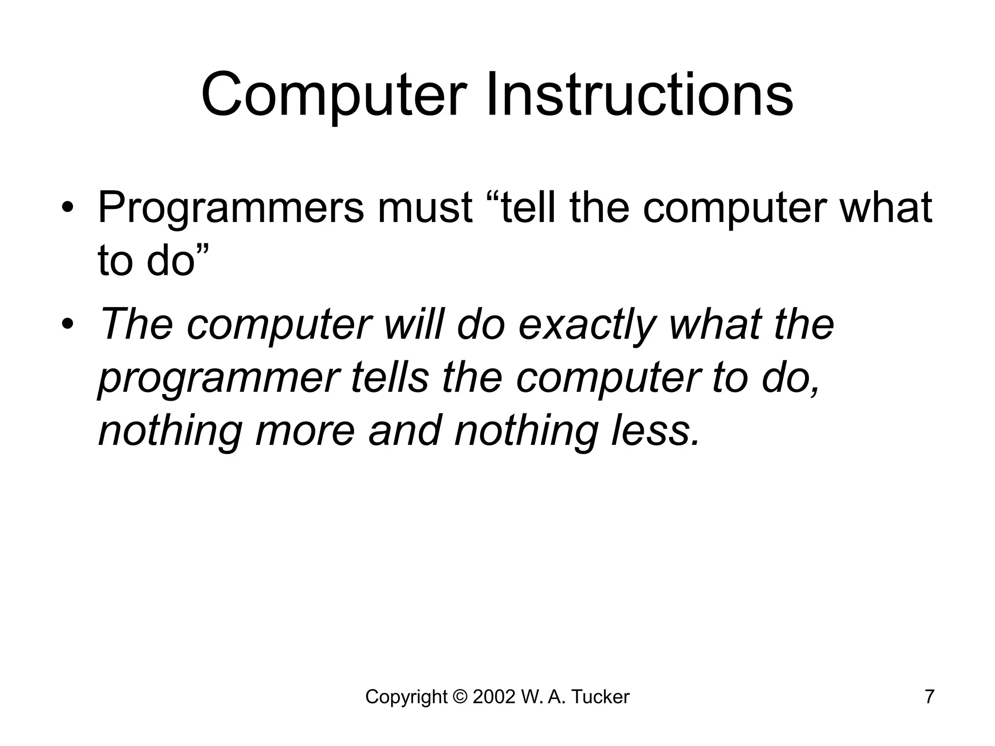 Copyright © 2002 W. A. Tucker 7
Computer Instructions
• Programmers must “tell the computer what
to do”
• The computer will do exactly what the
programmer tells the computer to do,
nothing more and nothing less.
 