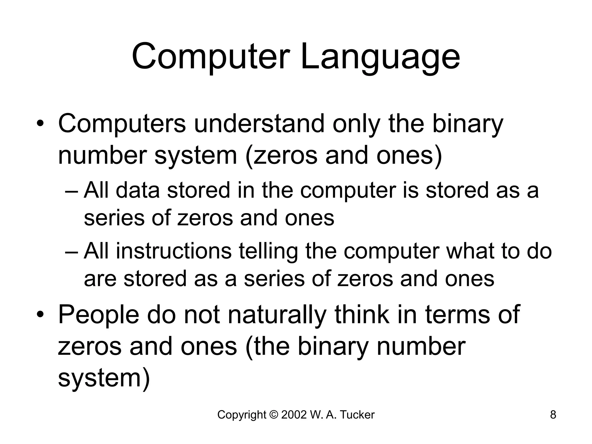 Copyright © 2002 W. A. Tucker 8
Computer Language
• Computers understand only the binary
number system (zeros and ones)
– All data stored in the computer is stored as a
series of zeros and ones
– All instructions telling the computer what to do
are stored as a series of zeros and ones
• People do not naturally think in terms of
zeros and ones (the binary number
system)
 