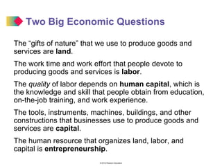 © 2016 Pearson Education
Two Big Economic Questions
The “gifts of nature” that we use to produce goods and
services are land.
The work time and work effort that people devote to
producing goods and services is labor.
The quality of labor depends on human capital, which is
the knowledge and skill that people obtain from education,
on-the-job training, and work experience.
The tools, instruments, machines, buildings, and other
constructions that businesses use to produce goods and
services are capital.
The human resource that organizes land, labor, and
capital is entrepreneurship.
 