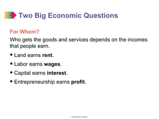 © 2016 Pearson Education
Two Big Economic Questions
For Whom?
Who gets the goods and services depends on the incomes
that people earn.
 Land earns rent.
 Labor earns wages.
 Capital earns interest.
 Entrepreneurship earns profit.
 