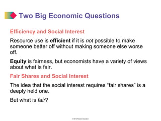 © 2016 Pearson Education
Two Big Economic Questions
Efficiency and Social Interest
Resource use is efficient if it is not possible to make
someone better off without making someone else worse
off.
Equity is fairness, but economists have a variety of views
about what is fair.
Fair Shares and Social Interest
The idea that the social interest requires “fair shares” is a
deeply held one.
But what is fair?
 