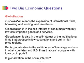 © 2016 Pearson Education
Two Big Economic Questions
Globalization
Globalization means the expansion of international trade,
borrowing and lending, and investment.
Globalization is in the self-interest of consumers who buy
low-cost imported goods and services.
Globalization is also in the self-interest of the multinational
firms that produce in low-cost regions and sell in high-
price regions.
But is globalization in the self-interest of low-wage workers
in other countries and U.S. firms that can’t compete with
low-cost imports?
Is globalization in the social interest?
 