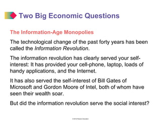 © 2016 Pearson Education
Two Big Economic Questions
The Information-Age Monopolies
The technological change of the past forty years has been
called the Information Revolution.
The information revolution has clearly served your self-
interest: It has provided your cell-phone, laptop, loads of
handy applications, and the Internet.
It has also served the self-interest of Bill Gates of
Microsoft and Gordon Moore of Intel, both of whom have
seen their wealth soar.
But did the information revolution serve the social interest?
 