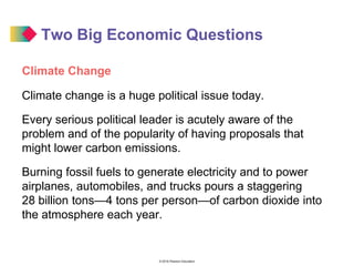 © 2016 Pearson Education
Two Big Economic Questions
Climate Change
Climate change is a huge political issue today.
Every serious political leader is acutely aware of the
problem and of the popularity of having proposals that
might lower carbon emissions.
Burning fossil fuels to generate electricity and to power
airplanes, automobiles, and trucks pours a staggering
28 billion tons—4 tons per person—of carbon dioxide into
the atmosphere each year.
 