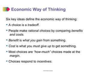 © 2016 Pearson Education
Economic Way of Thinking
Six key ideas define the economic way of thinking:
 A choice is a tradeoff.
 People make rational choices by comparing benefits
and costs.
 Benefit is what you gain from something.
 Cost is what you must give up to get something.
 Most choices are “how-much” choices made at the
margin.
 Choices respond to incentives.
 