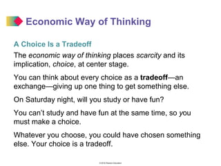 © 2016 Pearson Education
Economic Way of Thinking
A Choice Is a Tradeoff
The economic way of thinking places scarcity and its
implication, choice, at center stage.
You can think about every choice as a tradeoff—an
exchange—giving up one thing to get something else.
On Saturday night, will you study or have fun?
You can’t study and have fun at the same time, so you
must make a choice.
Whatever you choose, you could have chosen something
else. Your choice is a tradeoff.
 