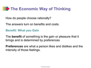 © 2016 Pearson Education
The Economic Way of Thinking
How do people choose rationally?
The answers turn on benefits and costs.
Benefit: What you Gain
The benefit of something is the gain or pleasure that it
brings and is determined by preferences
Preferences are what a person likes and dislikes and the
intensity of those feelings.
 