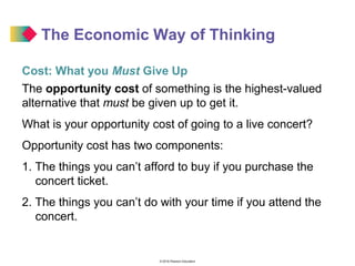 © 2016 Pearson Education
The Economic Way of Thinking
Cost: What you Must Give Up
The opportunity cost of something is the highest-valued
alternative that must be given up to get it.
What is your opportunity cost of going to a live concert?
Opportunity cost has two components:
1. The things you can’t afford to buy if you purchase the
concert ticket.
2. The things you can’t do with your time if you attend the
concert.
 