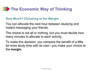 © 2016 Pearson Education
The Economic Way of Thinking
How Much? Choosing at the Margin
You can allocate the next hour between studying and
instant messaging your friends.
The choice is not all or nothing, but you must decide how
many minutes to allocate to each activity.
To make this decision, you compare the benefit of a little
bit more study time with its cost—you make your choice at
the margin.
 