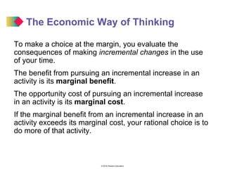 © 2016 Pearson Education
The Economic Way of Thinking
To make a choice at the margin, you evaluate the
consequences of making incremental changes in the use
of your time.
The benefit from pursuing an incremental increase in an
activity is its marginal benefit.
The opportunity cost of pursuing an incremental increase
in an activity is its marginal cost.
If the marginal benefit from an incremental increase in an
activity exceeds its marginal cost, your rational choice is to
do more of that activity.
 