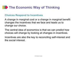 © 2016 Pearson Education
The Economic Way of Thinking
Choices Respond to Incentives
A change in marginal cost or a change in marginal benefit
changes the incentives that we face and leads us to
change our choice.
The central idea of economics is that we can predict how
choices will change by looking at changes in incentives.
Incentives are also the key to reconciling self-interest and
the social interest.
 