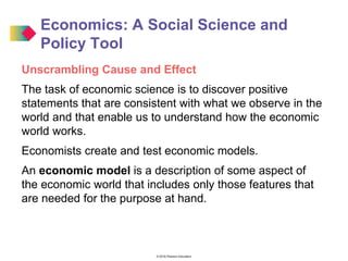© 2016 Pearson Education
Economics: A Social Science and
Policy Tool
Unscrambling Cause and Effect
The task of economic science is to discover positive
statements that are consistent with what we observe in the
world and that enable us to understand how the economic
world works.
Economists create and test economic models.
An economic model is a description of some aspect of
the economic world that includes only those features that
are needed for the purpose at hand.
 