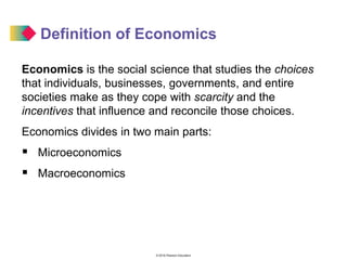 © 2016 Pearson Education
Economics is the social science that studies the choices
that individuals, businesses, governments, and entire
societies make as they cope with scarcity and the
incentives that influence and reconcile those choices.
Economics divides in two main parts:
 Microeconomics
 Macroeconomics
Definition of Economics
 