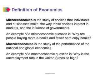 © 2016 Pearson Education
Definition of Economics
Microeconomics is the study of choices that individuals
and businesses make, the way those choices interact in
markets, and the influence of governments.
An example of a microeconomic question is: Why are
people buying more e-books and fewer hard copy books?
Macroeconomics is the study of the performance of the
national and global economies.
An example of a macroeconomic question is: Why is the
unemployment rate in the United States so high?
 