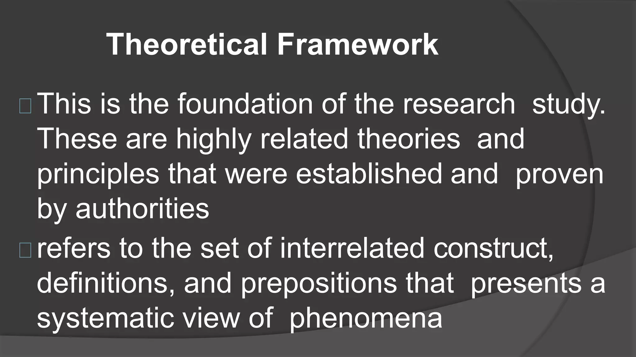 Theoretical Framework
This is the foundation of the research study.
These are highly related theories and
principles that were established and proven
by authorities
refers to the set of interrelated construct,
definitions, and prepositions that presents a
systematic view of phenomena
 