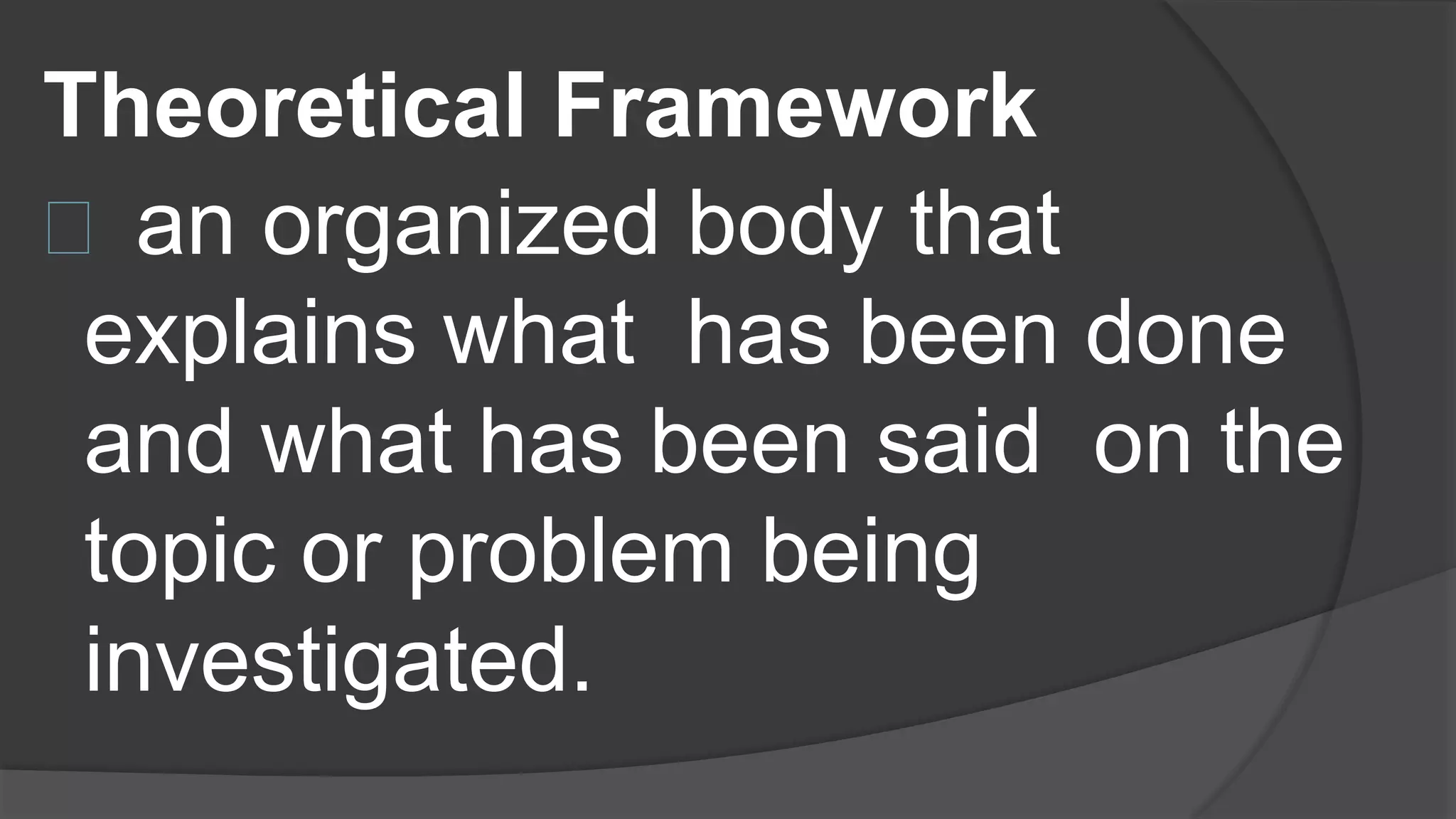 Theoretical Framework
an organized body that
explains what has been done
and what has been said on the
topic or problem being
investigated.
 