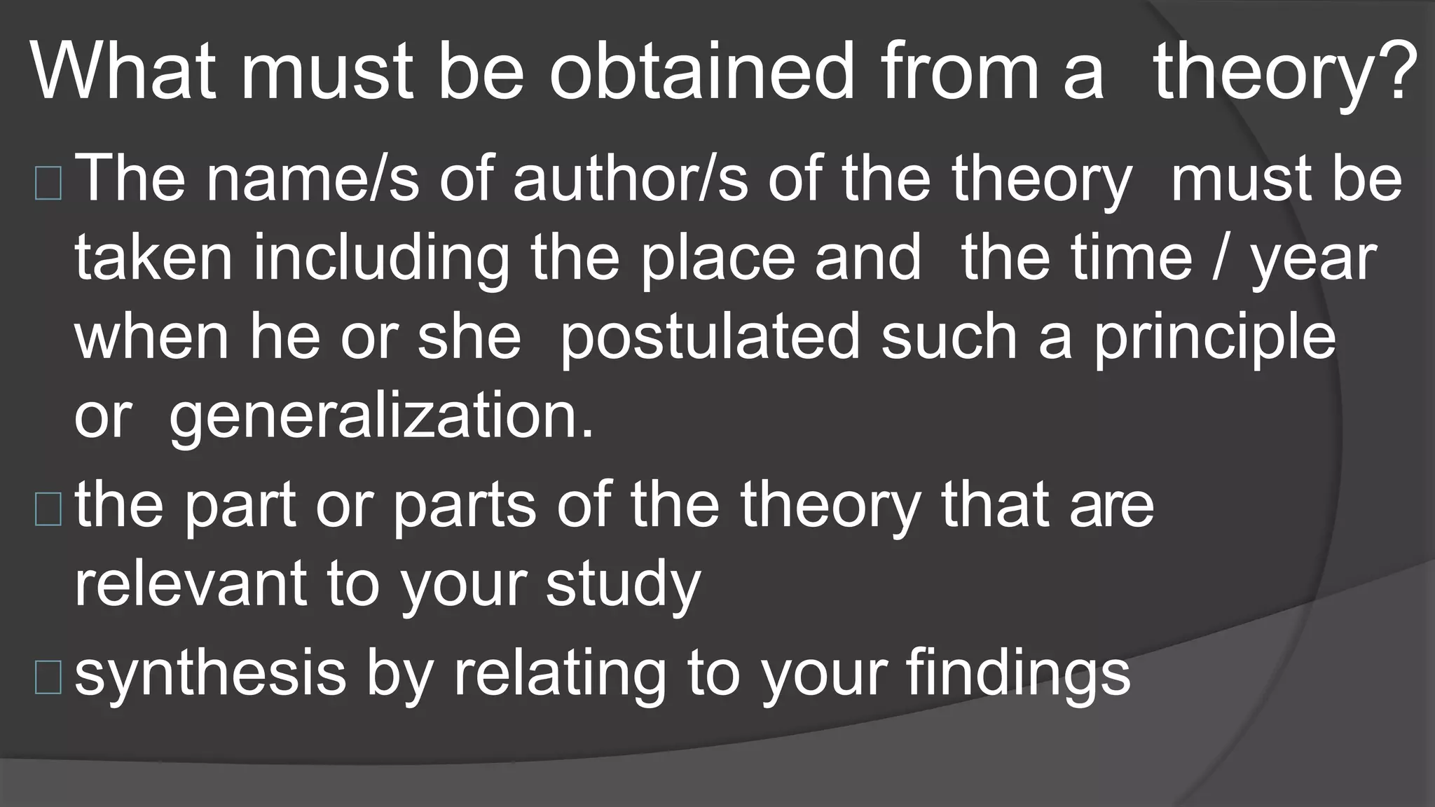 What must be obtained from a theory?
The name/s of author/s of the theory must be
taken including the place and the time / year
when he or she postulated such a principle
or generalization.
the part or parts of the theory that are
relevant to your study
synthesis by relating to your findings
 