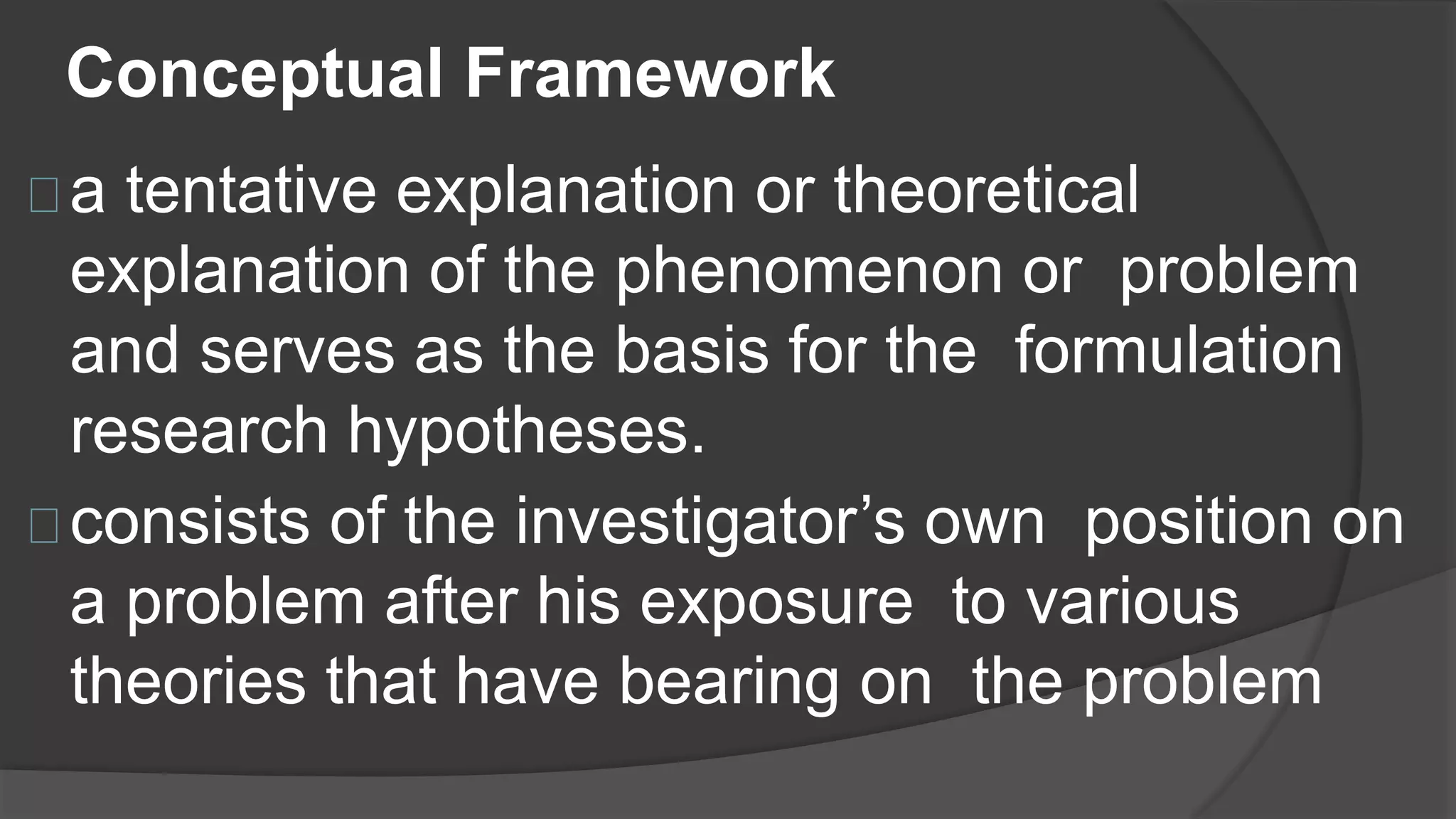 Conceptual Framework
a tentative explanation or theoretical
explanation of the phenomenon or problem
and serves as the basis for the formulation
research hypotheses.
consists of the investigator’s own position on
a problem after his exposure to various
theories that have bearing on the problem
 
