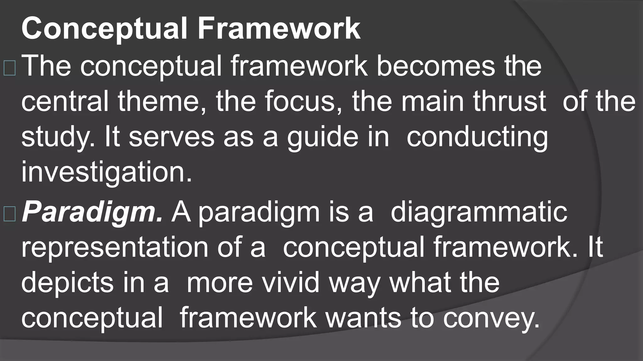 Conceptual Framework
The conceptual framework becomes the
central theme, the focus, the main thrust of the
study. It serves as a guide in conducting
investigation.
Paradigm. A paradigm is a diagrammatic
representation of a conceptual framework. It
depicts in a more vivid way what the
conceptual framework wants to convey.
 
