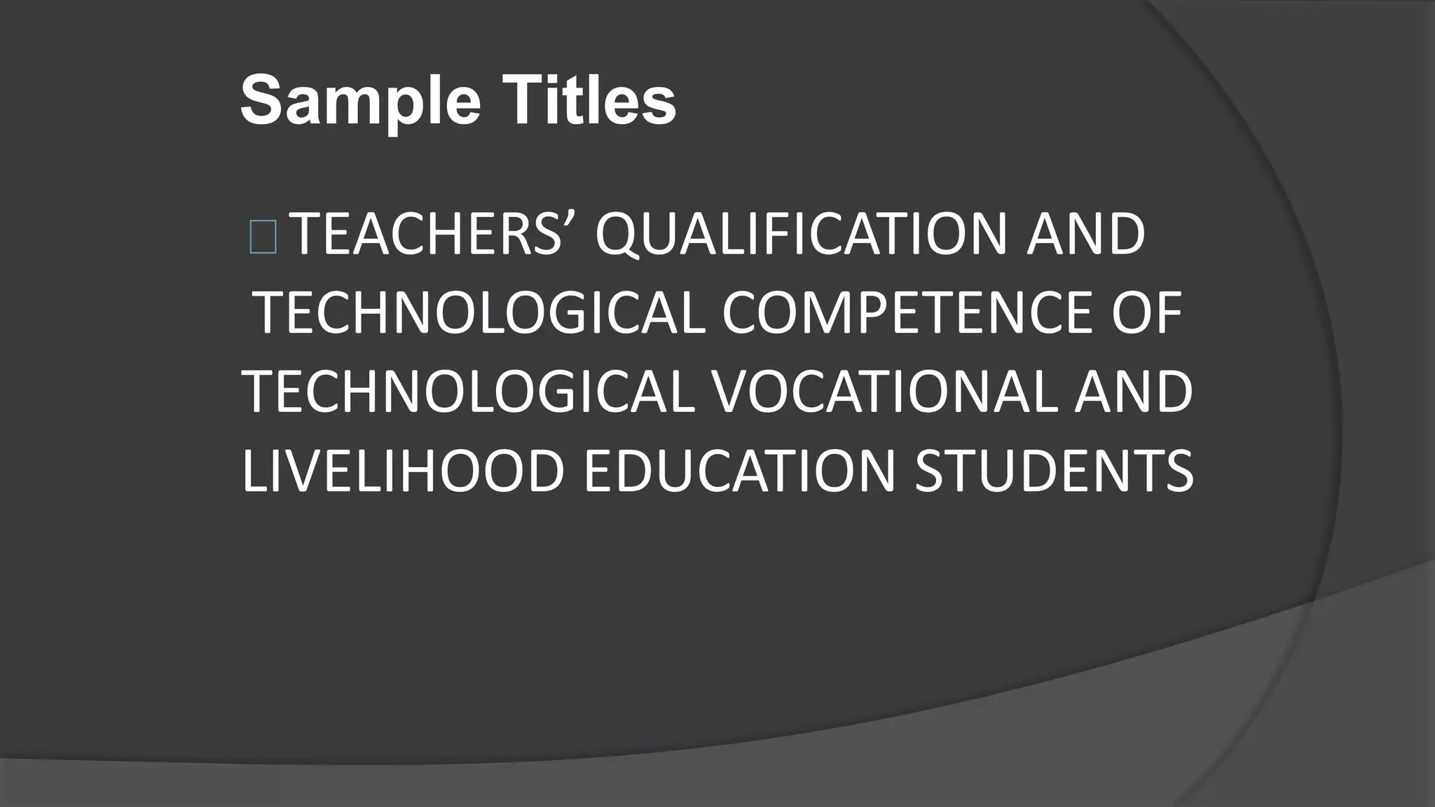 Sample Titles
TEACHERS’ QUALIFICATION AND
TECHNOLOGICAL COMPETENCE OF
TECHNOLOGICAL VOCATIONAL AND
LIVELIHOOD EDUCATION STUDENTS
 