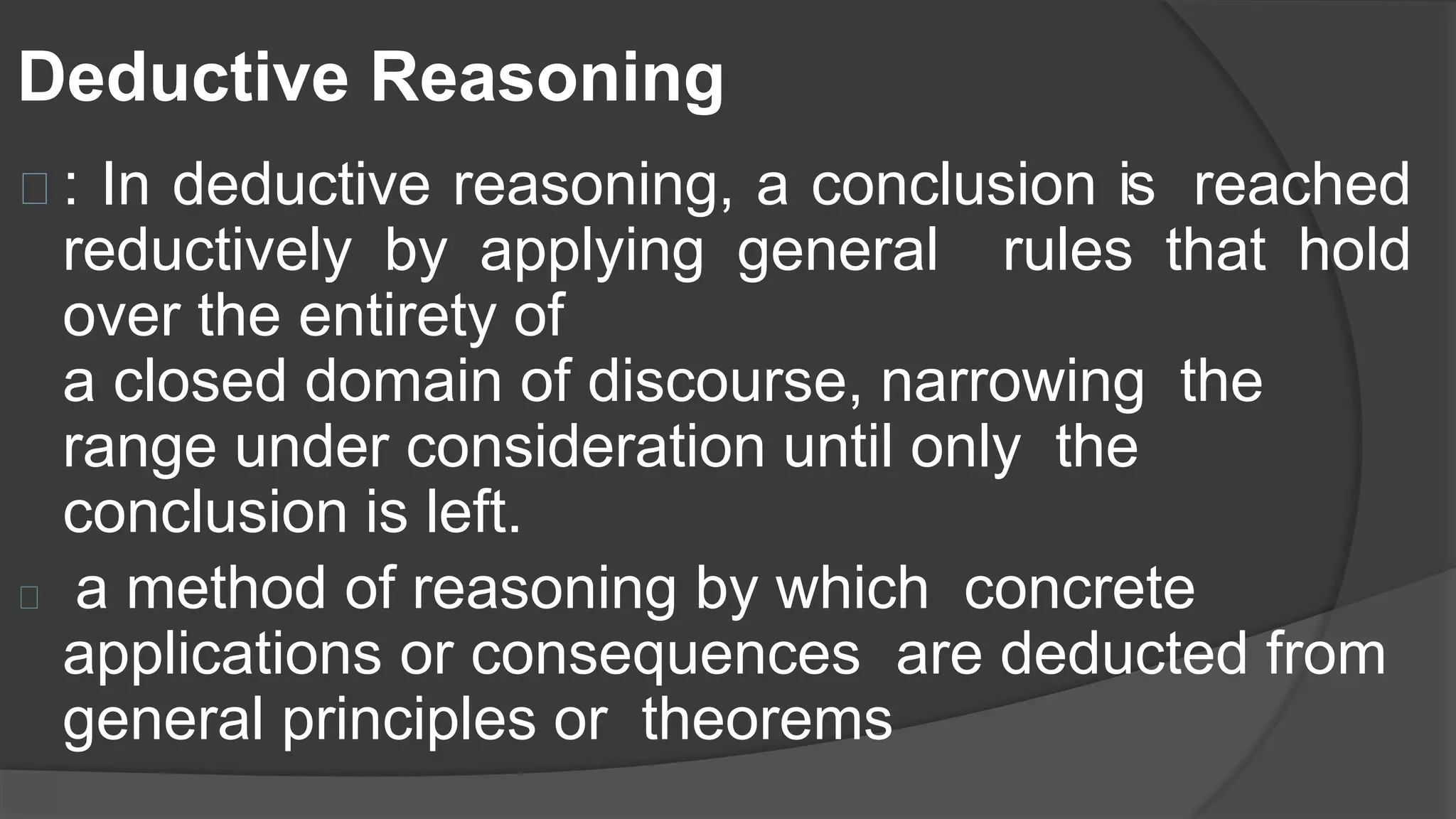 Deductive Reasoning
: In deductive reasoning, a conclusion is reached
reductively by applying general rules that hold
over the entirety of
a closed domain of discourse, narrowing the
range under consideration until only the
conclusion is left.
a method of reasoning by which concrete
applications or consequences are deducted from
general principles or theorems
 
